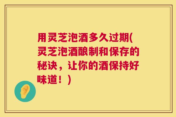 用灵芝泡酒多久过期(灵芝泡酒酿制和保存的秘诀，让你的酒保持好味道！)