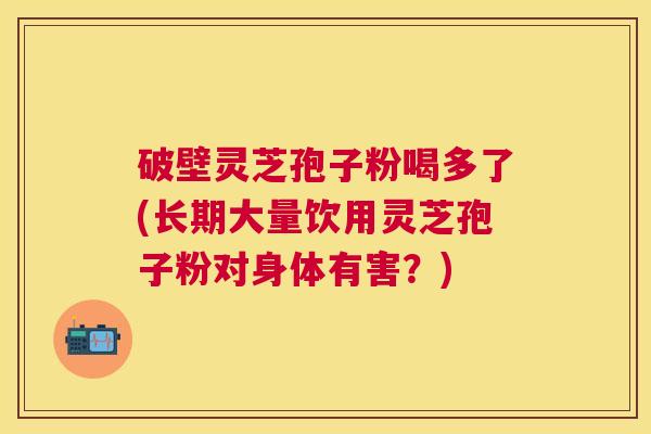 破壁灵芝孢子粉喝多了(长期大量饮用灵芝孢子粉对身体有害？)