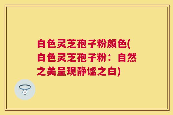 白色灵芝孢子粉颜色(白色灵芝孢子粉:自然之美呈现静谧之白) 白色灵芝孢子粉颜色(白色灵芝孢子粉:自然之美呈现静谧之白)