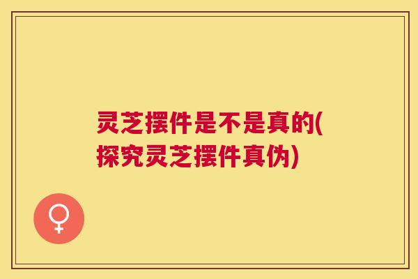 灵芝摆件是不是真的(探究灵芝摆件真伪)