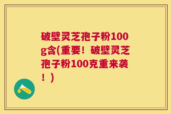 破壁灵芝孢子粉100g含(重要！破壁灵芝孢子粉100克重来袭！)