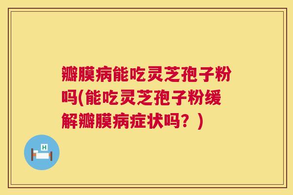 瓣膜病能吃灵芝孢子粉吗(能吃灵芝孢子粉缓解瓣膜病症状吗？)