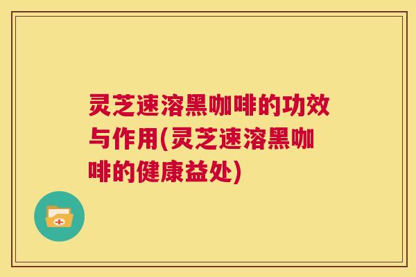 灵芝速溶黑咖啡的功效与作用(灵芝速溶黑咖啡的健康益处)