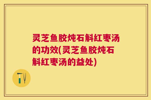 灵芝鱼胶炖石斛红枣汤的功效(灵芝鱼胶炖石斛红枣汤的益处)