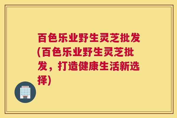百色乐业野生灵芝批发(百色乐业野生灵芝批发，打造健康生活新选择)