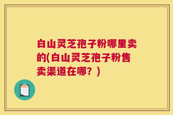白山灵芝孢子粉哪里卖的(白山灵芝孢子粉售卖渠道在哪？)