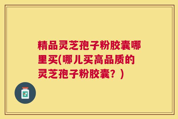 精品灵芝孢子粉胶囊哪里买(哪儿买高品质的灵芝孢子粉胶囊？)