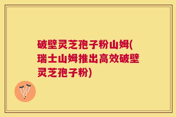 破壁灵芝孢子粉山姆(瑞士山姆推出高效破壁灵芝孢子粉)