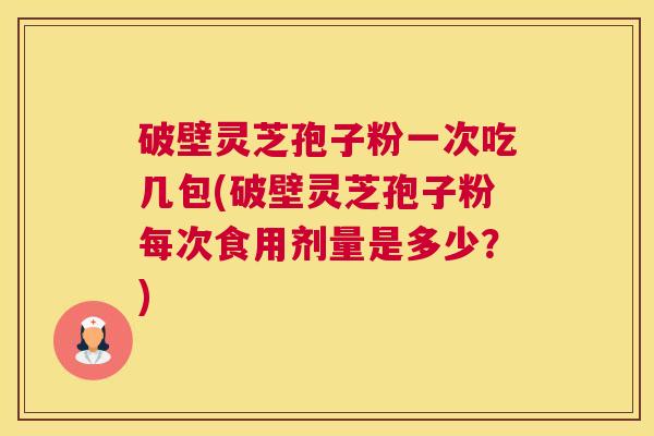 破壁灵芝孢子粉一次吃几包(破壁灵芝孢子粉每次食用剂量是多少？)