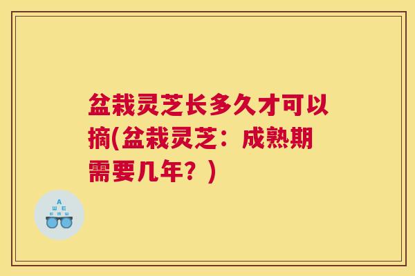 盆栽灵芝长多久才可以摘(盆栽灵芝：成熟期需要几年？)