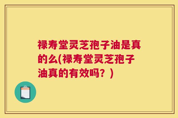 禄寿堂灵芝孢子油是真的么(禄寿堂灵芝孢子油真的有效吗？)