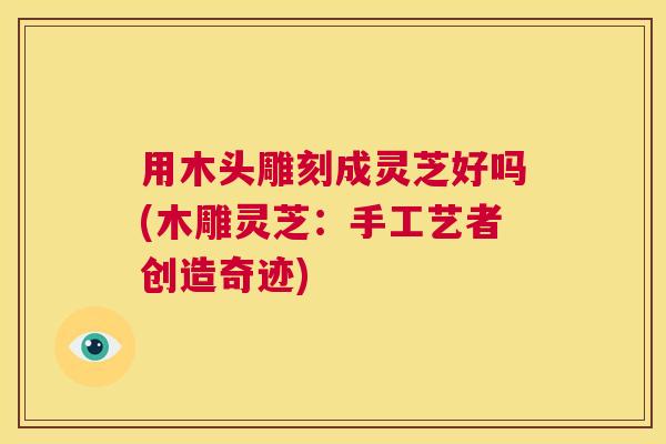 用木头雕刻成灵芝好吗(木雕灵芝：手工艺者创造奇迹)