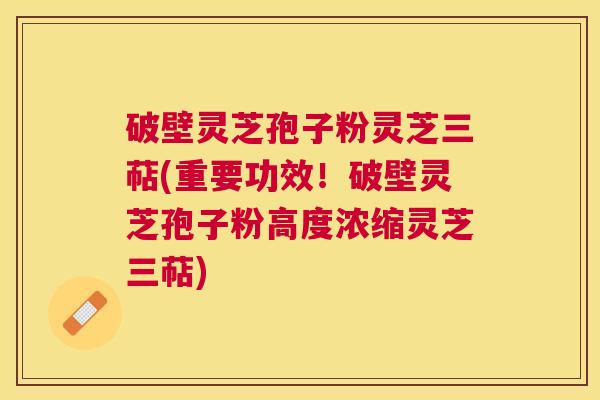 破壁灵芝孢子粉灵芝三萜(重要功效！破壁灵芝孢子粉高度浓缩灵芝三萜)