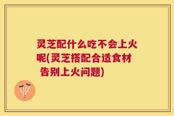 灵芝配什么吃不会上火呢(灵芝搭配合适食材 告别上火问题)
