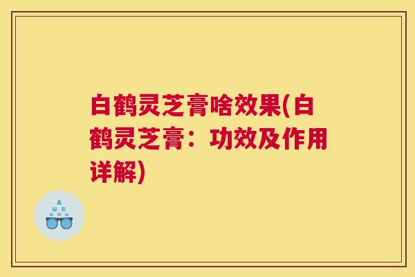 白鹤灵芝膏啥效果(白鹤灵芝膏：功效及作用详解)