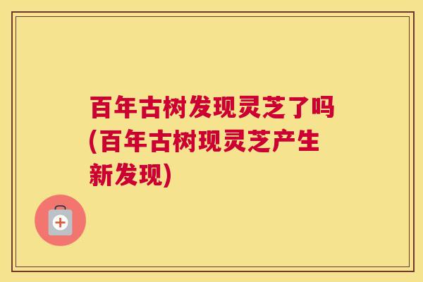 百年古树发现灵芝了吗(百年古树现灵芝产生新发现)