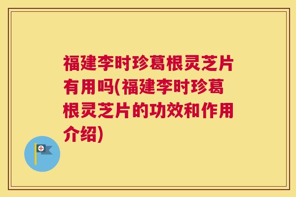 福建李时珍葛根灵芝片有用吗(福建李时珍葛根灵芝片的功效和作用介绍)