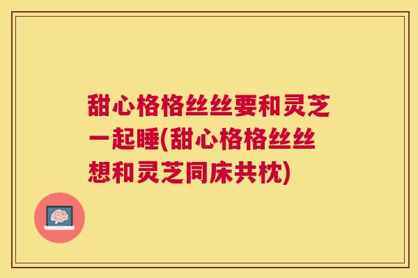 甜心格格丝丝要和灵芝一起睡(甜心格格丝丝想和灵芝同床共枕)
