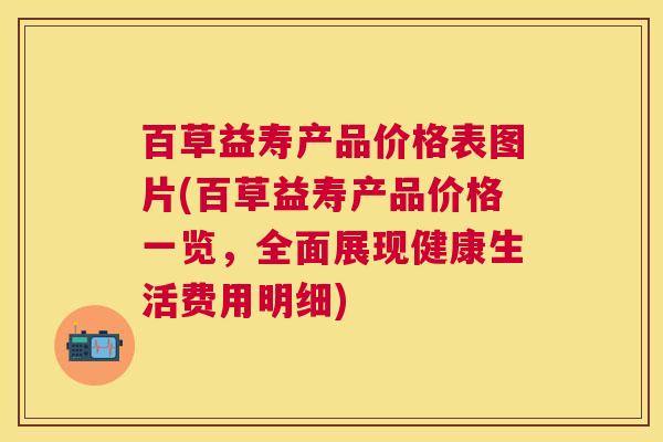 百草益寿产品价格表图片(百草益寿产品价格一览，全面展现健康生活费用明细)