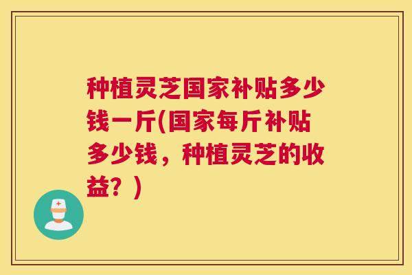 种植灵芝国家补贴多少钱一斤(国家每斤补贴多少钱，种植灵芝的收益？)