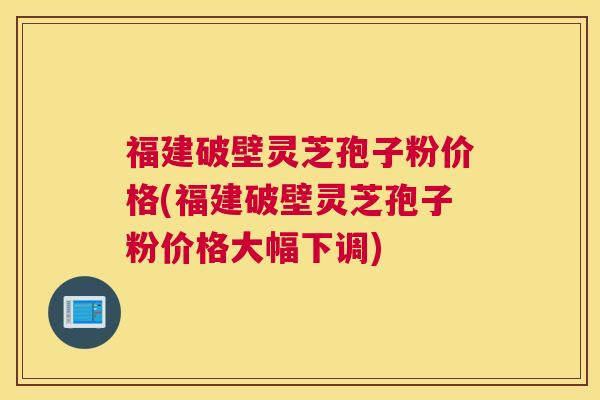 福建破壁灵芝孢子粉价格(福建破壁灵芝孢子粉价格大幅下调)