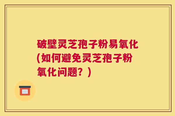 破壁灵芝孢子粉易氧化(如何避免灵芝孢子粉氧化问题？)