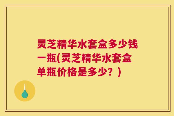 灵芝精华水套盒多少钱一瓶(灵芝精华水套盒单瓶价格是多少？)