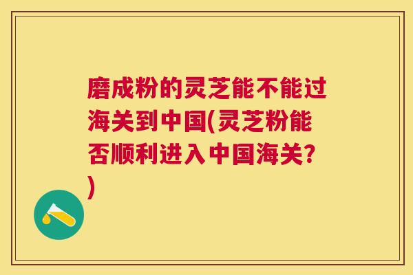 磨成粉的灵芝能不能过海关到中国(灵芝粉能否顺利进入中国海关？)