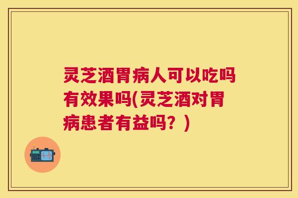 灵芝酒胃病人可以吃吗有效果吗(灵芝酒对胃病患者有益吗？)