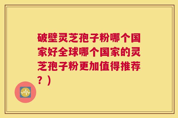 破壁灵芝孢子粉哪个国家好全球哪个国家的灵芝孢子粉更加值得推荐？)