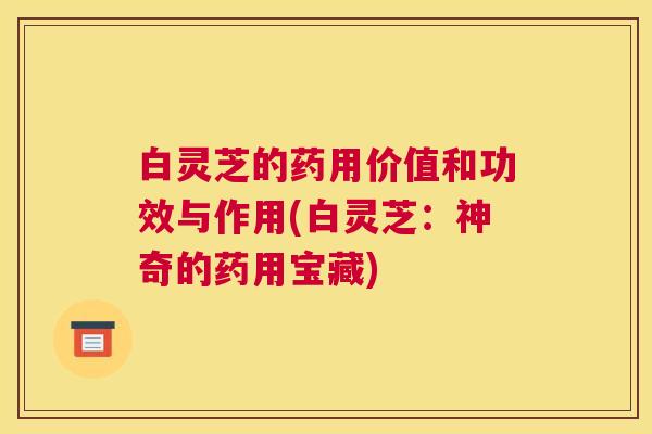 白灵芝的药用价值和功效与作用(白灵芝:神奇的药用宝藏) 白灵芝的药用价值和功效与作用(白灵芝:神奇的药用宝藏)