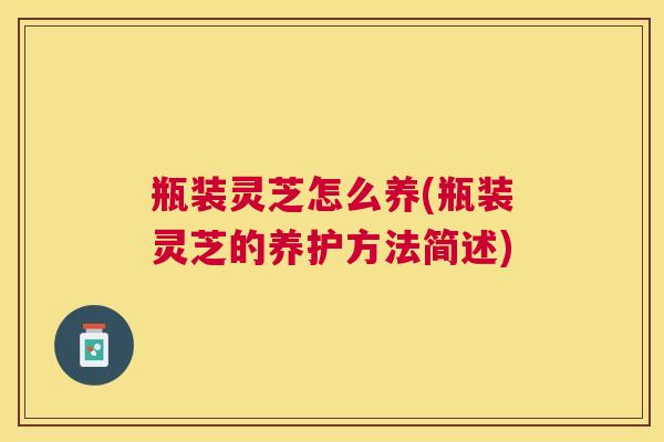 瓶装灵芝怎么养(瓶装灵芝的养护方法简述) 瓶装灵芝怎么养(瓶装灵芝的养护方法简述)
