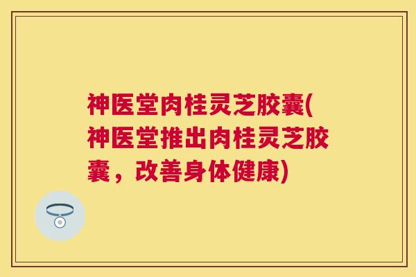 神医堂肉桂灵芝胶囊(神医堂推出肉桂灵芝胶囊，改善身体健康)