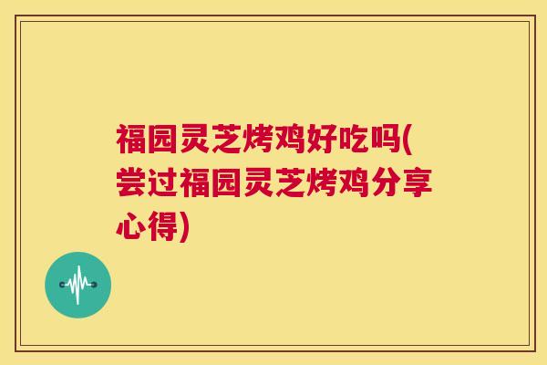 福园灵芝烤鸡好吃吗(尝过福园灵芝烤鸡分享心得)