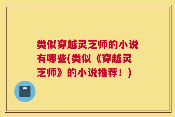 类似穿越灵芝师的小说有哪些(类似《穿越灵芝师》的小说推荐!) 类似穿越灵芝师的小说有哪些(类似《穿越灵芝师》的小说推荐!)