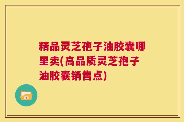 精品灵芝孢子油胶囊哪里卖(高品质灵芝孢子油胶囊销售点)