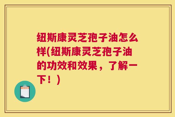 纽斯康灵芝孢子油怎么样(纽斯康灵芝孢子油的功效和效果，了解一下！)