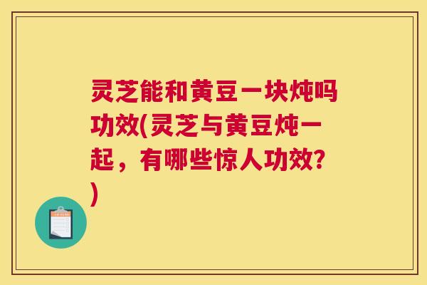 灵芝能和黄豆一块炖吗功效(灵芝与黄豆炖一起，有哪些惊人功效？)