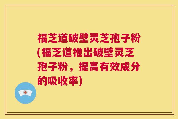 福芝道破壁灵芝孢子粉(福芝道推出破壁灵芝孢子粉，提高有效成分的吸收率)