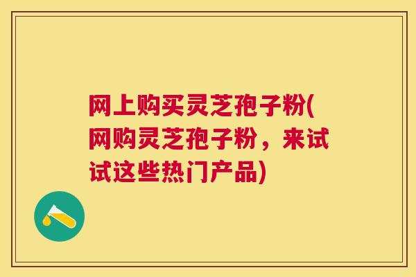 网上购买灵芝孢子粉(网购灵芝孢子粉，来试试这些热门产品)