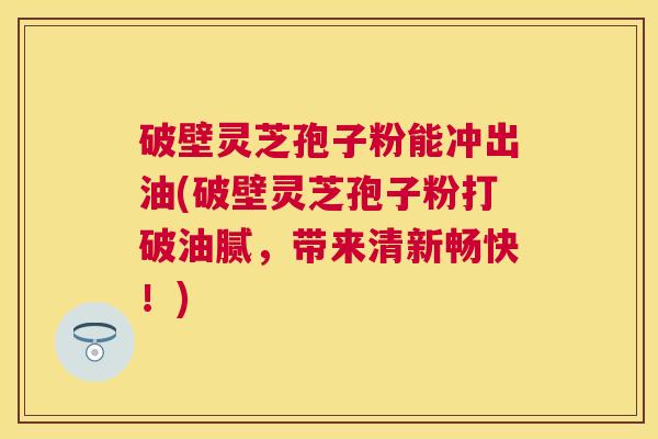 破壁灵芝孢子粉能冲出油(破壁灵芝孢子粉打破油腻，带来清新畅快！)