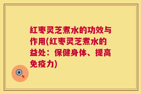 红枣灵芝煮水的功效与作用(红枣灵芝煮水的益处：保健身体、提高免疫力)