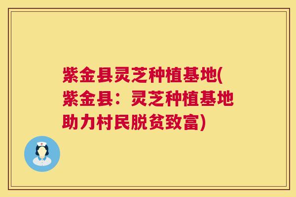 紫金县灵芝种植基地(紫金县：灵芝种植基地助力村民脱贫致富)