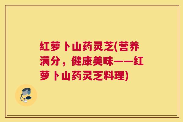 红萝卜山药灵芝(营养满分，健康美味——红萝卜山药灵芝料理)