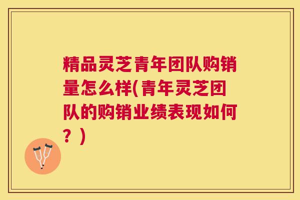 精品灵芝青年团队购销量怎么样(青年灵芝团队的购销业绩表现如何？)