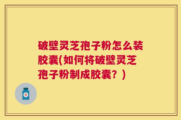 破壁灵芝孢子粉怎么装胶囊(如何将破壁灵芝孢子粉制成胶囊？)