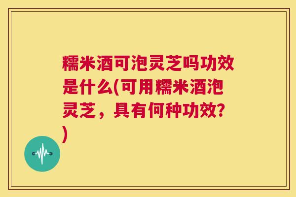 糯米酒可泡灵芝吗功效是什么(可用糯米酒泡灵芝，具有何种功效？)