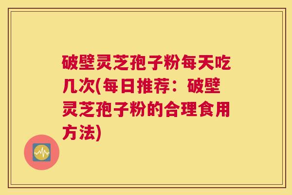 破壁灵芝孢子粉每天吃几次(每日推荐:破壁灵芝孢子粉的合理食用方法) 破壁灵芝孢子粉每天吃几次(每日推荐:破壁灵芝孢子粉的合理食用方法)