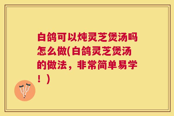 白鸽可以炖灵芝煲汤吗怎么做(白鸽灵芝煲汤的做法，非常简单易学！)