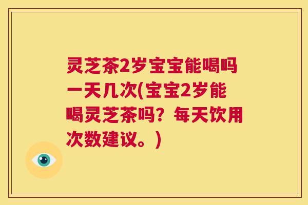 灵芝茶2岁宝宝能喝吗一天几次(宝宝2岁能喝灵芝茶吗？每天饮用次数建议。)